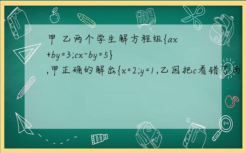 甲 乙两个学生解方程组{ax+by=3;cx-by=5},甲正确的解出{x=2;y=1,乙因把c看错了而