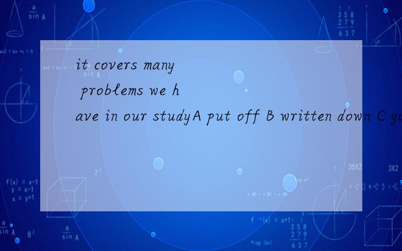 it covers many problems we have in our studyA put off B written down C got over D come across