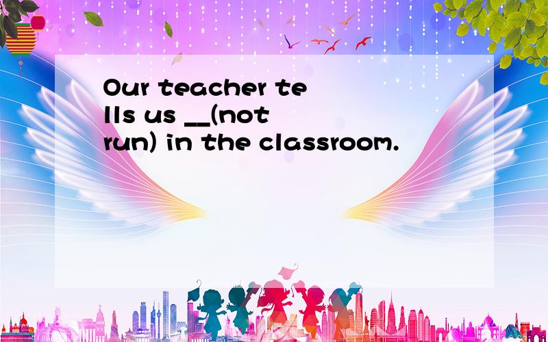 Our teacher tells us __(not run) in the classroom.