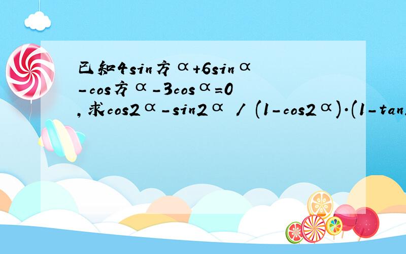 已知4sin方α+6sinα-cos方α-3cosα=0,求cos2α-sin2α / (1-cos2α)·(1-tan2α)的值.方:指的是那个指定函数的平方..         **过程..谢谢**xiexie!