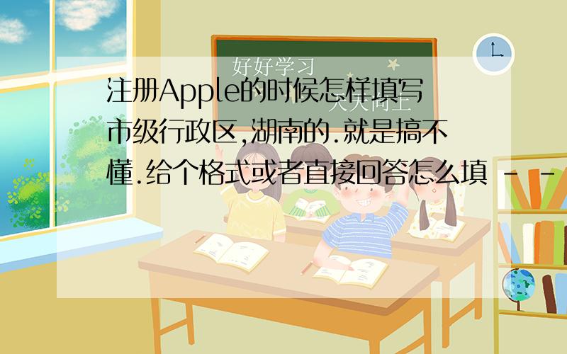 注册Apple的时候怎样填写市级行政区,湖南的.就是搞不懂.给个格式或者直接回答怎么填 - -