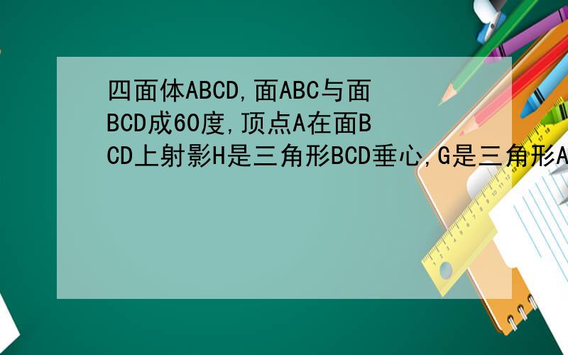 四面体ABCD,面ABC与面BCD成60度,顶点A在面BCD上射影H是三角形BCD垂心,G是三角形ABC重心,AH=4,AB=AC,GH?