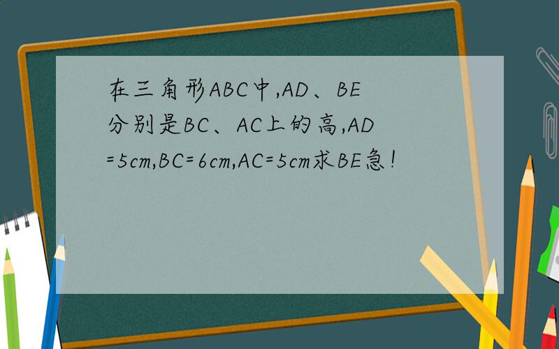 在三角形ABC中,AD、BE分别是BC、AC上的高,AD=5cm,BC=6cm,AC=5cm求BE急！