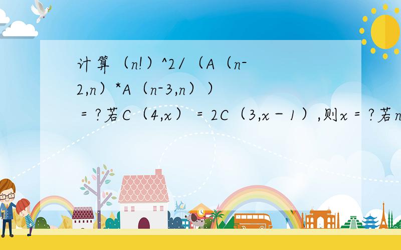 计算（n!）^2/（A（n-2,n）*A（n-3,n））＝?若C（4,x）＝2C（3,x－1）,则x＝?若n为满足不等式...计算（n!）^2/（A（n-2,n）*A（n-3,n））＝?若C（4,x）＝2C（3,x－1）,则x＝?若n为满足不等式C（3,n）＞C（5,