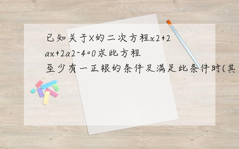 已知关于X的二次方程x2+2ax+2a2-4=0求此方程至少有一正根的条件及满足此条件时(其中x2代表x的平方)已知关于X的二次方程x2+2ax+2a2-4=0求此方程至少有一正根的条件及满足此条件时a的最大整数值.