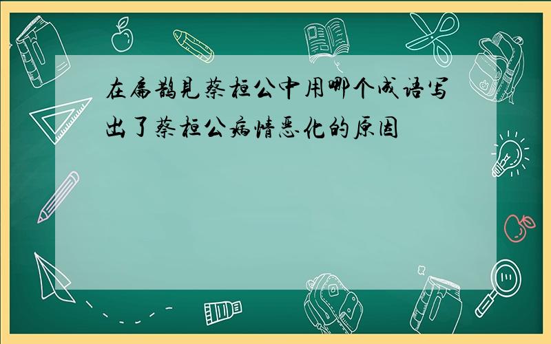 在扁鹊见蔡桓公中用哪个成语写出了蔡桓公病情恶化的原因