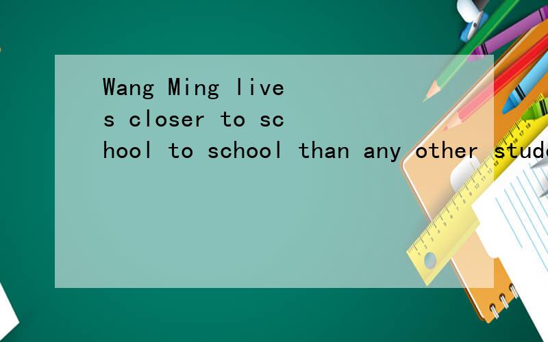 Wang Ming lives closer to school to school than any other student in his class.（用最高级表示）打错了,应该是Wang Ming lives closer to school than any other student in his class（用最高级表示）