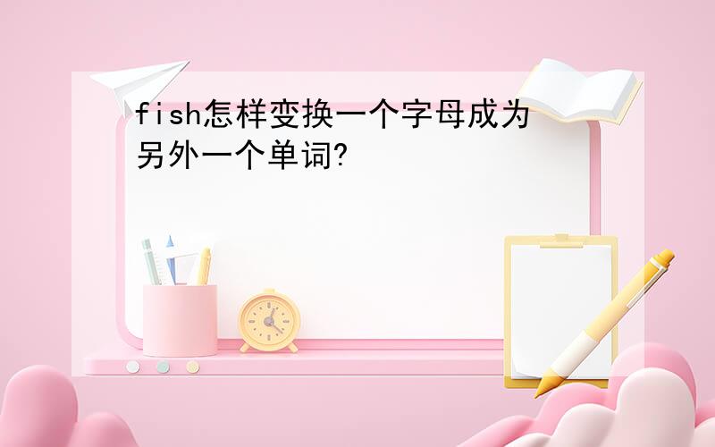 fish怎样变换一个字母成为另外一个单词?