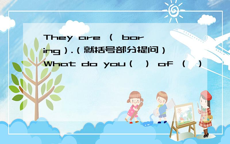 They are （ boring）.（就括号部分提问）What do you（ ） of （ ）