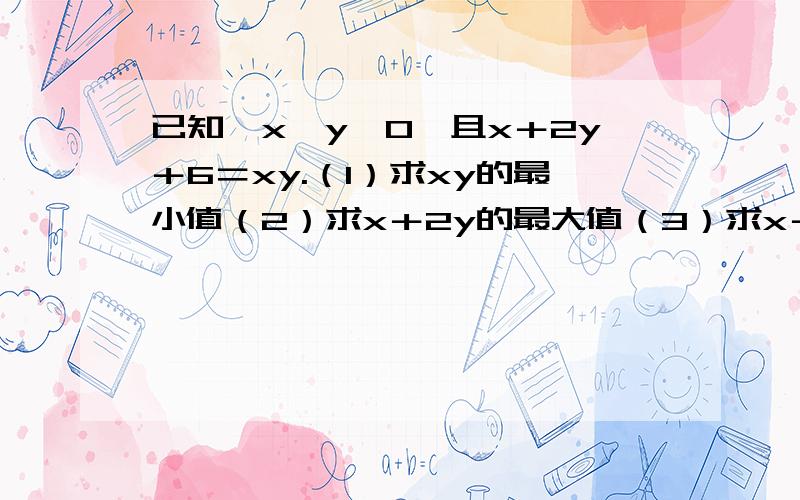 已知,x,y＞0,且x＋2y＋6＝xy.（1）求xy的最小值（2）求x＋2y的最大值（3）求x＋y的最大值