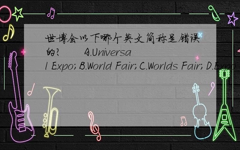 世博会以下哪个英文简称是错误的?　　A.Universal Expo；B.World Fair；C.Worlds Fair；D.Expo Universal