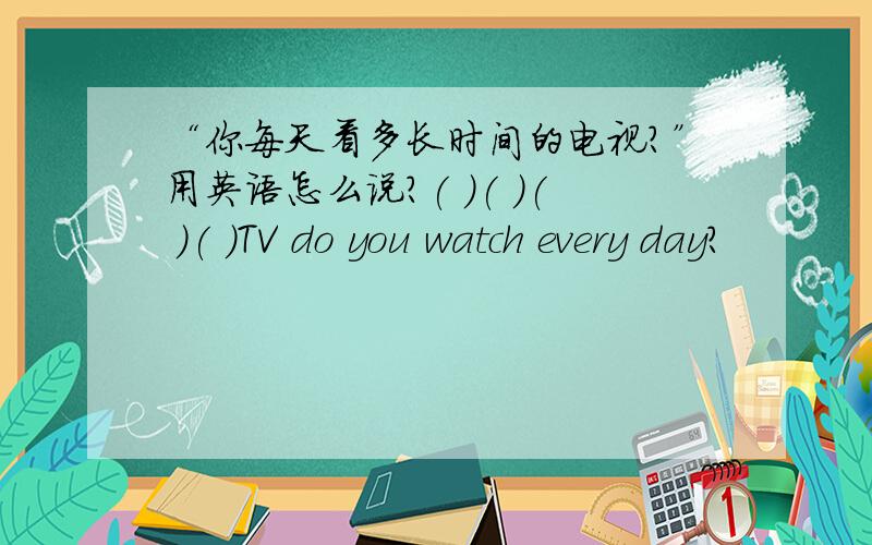 “你每天看多长时间的电视?”用英语怎么说?( )( )( )( )TV do you watch every day?