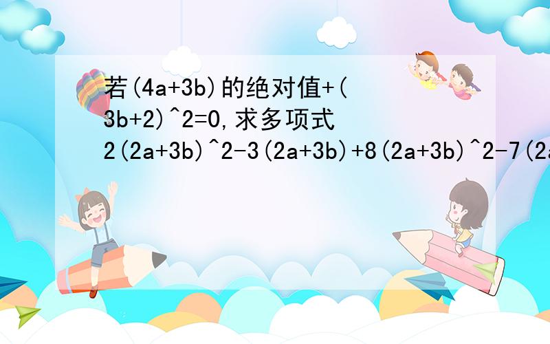若(4a+3b)的绝对值+(3b+2)^2=0,求多项式2(2a+3b)^2-3(2a+3b)+8(2a+3b)^2-7(2a+3b)的值若(4a+3b)的绝对值+(3a+2)^2=0,求多项式2(2a+3b)^2-3(2a+3b)+8(2a+3b)^2-7(2a+3b)的值题写错了，应该是若(4a+3b)的绝对值+(3b+2)^2=0,求多项