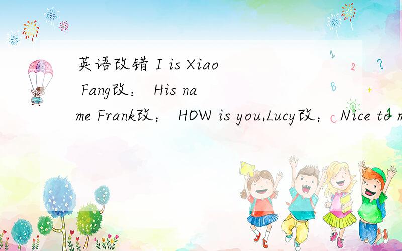 英语改错 I is Xiao Fang改： His name Frank改： HOW is you,Lucy改： Nice to meet you, to改：根据首字母或汉语提示完成单词Three and six is n(     )(   )is a lucky number in ChinaThis is Eric .Oh,h(    ) last name is Smith.Is Ma