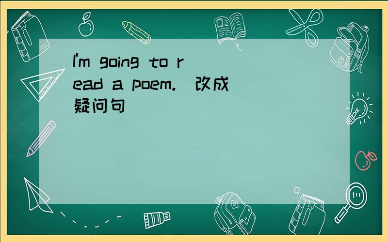 I'm going to read a poem.(改成疑问句）
