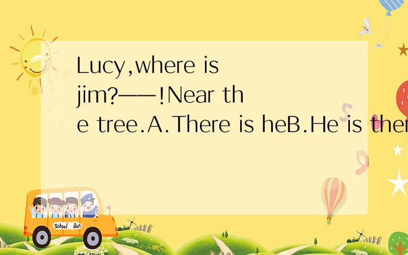 Lucy,where is jim?——!Near the tree.A.There is heB.He is thereC.There is himD.There he is哪个是对的,顺便说一下为什么选那个答案