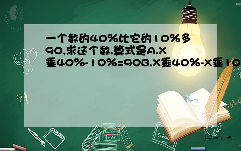 一个数的40％比它的10％多90,求这个数.算式是A.X乘40％-10％=90B.X乘40％-X乘10％=90C.X乘40％=90+10％