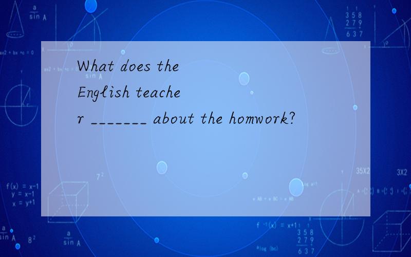 What does the English teacher _______ about the homwork?