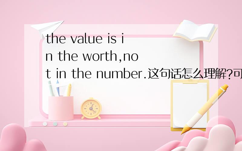 the value is in the worth,not in the number.这句话怎么理解?可以给我点支持这个哲理的生活例子吗?或者是经验