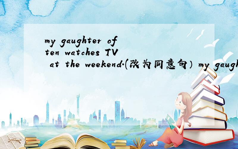 my gaughter often watches TV at the weekend.(改为同意句） my gaughter often watches TV at（ ）