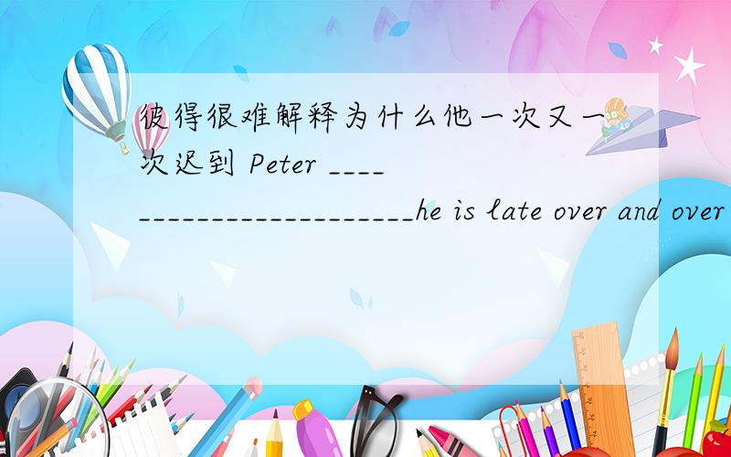 彼得很难解释为什么他一次又一次迟到 Peter _______________________he is late over and over again.彼得很难解释为什么他一次又一次迟到Peter _______________________he is late over and over again.
