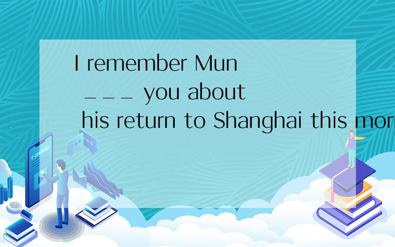 I remember Mun ___ you about his return to Shanghai this morningA is telling B told C has told D to tell我只知道remember to do 和 doing 所以为什么选told