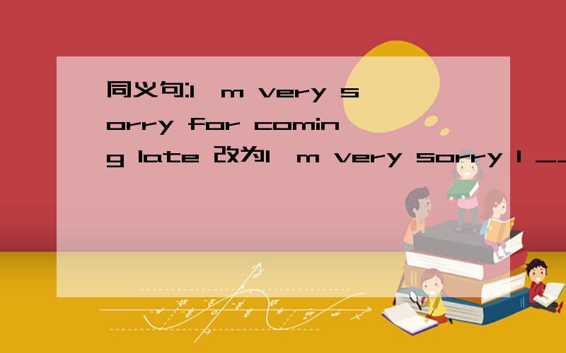 同义句:I'm very sorry for coming late 改为I'm very sorry I ____ ____.