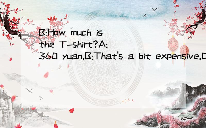 B:How much is the T-shirt?A:360 yuan.B:That's a bit expensive.Do you have any other kind?B:I wang a cheaper oneA:what about this one?It's only 120 yuan.B:OK.____________________________.Here's the money.A:__________________________Goodbye,sir.