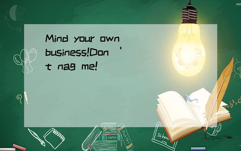 Mind your own business!Don\'t nag me!