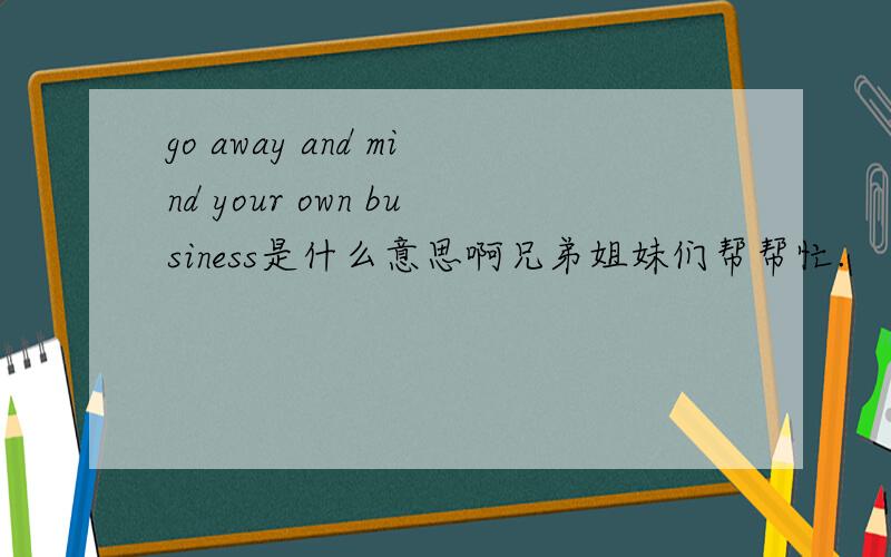 go away and mind your own business是什么意思啊兄弟姐妹们帮帮忙.