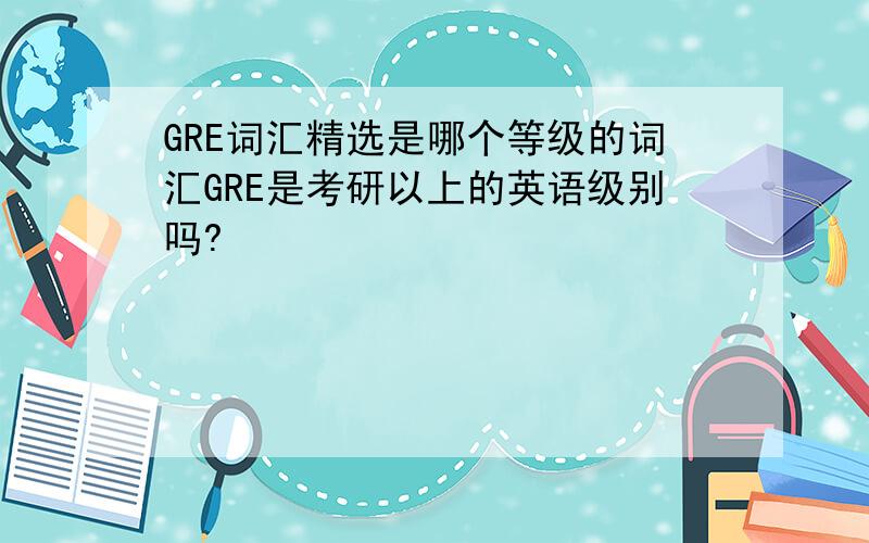 GRE词汇精选是哪个等级的词汇GRE是考研以上的英语级别吗?