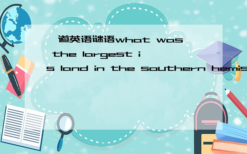一道英语谜语what was the largest is land in the southern hemisphere befor Australia was discovered