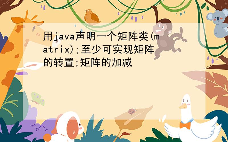 用java声明一个矩阵类(matrix);至少可实现矩阵的转置;矩阵的加减
