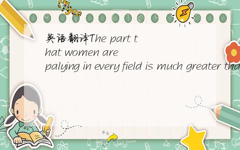 英语翻译The part that women are palying in every field is much greater than ever before.翻译