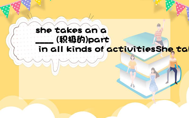 she takes an a____ (积极的)part in all kinds of activitiesShe takes an a____ (积极的)part in all kinds of activities.The report is very d____(乏味的) ,I think.