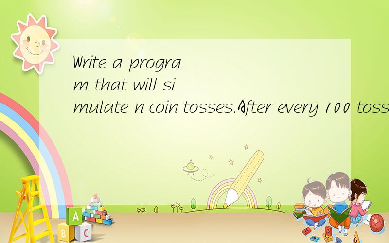 Write a program that will simulate n coin tosses.After every 100 tosses print out the proportion