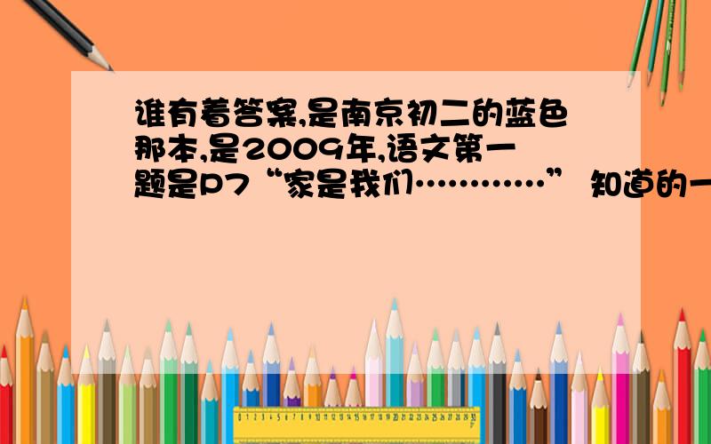 谁有着答案,是南京初二的蓝色那本,是2009年,语文第一题是P7“家是我们…………” 知道的一起分享…………谢!