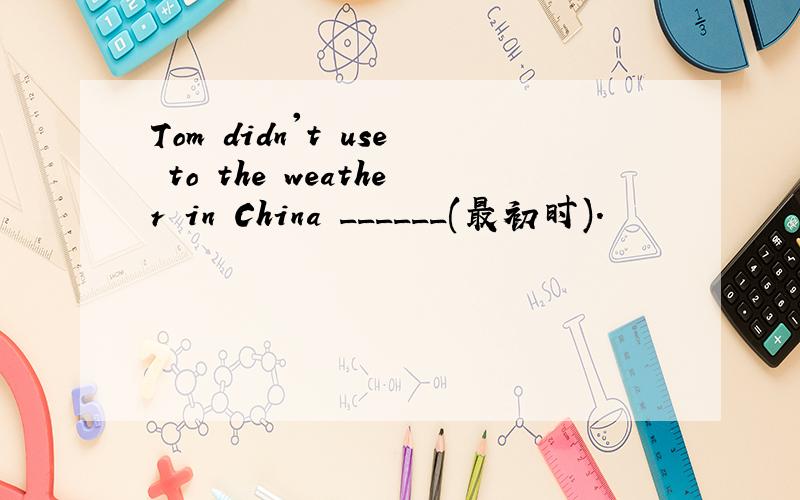 Tom didn't use to the weather in China ______(最初时).