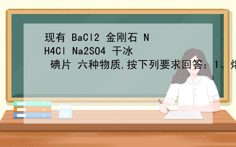 现有 BaCl2 金刚石 NH4Cl Na2SO4 干冰 碘片 六种物质,按下列要求回答：1、熔化时不需要破坏化学键的是（ ）,熔化时需要破坏共价键的是（ ）,熔点最高的是（ ),熔点最低的是（ ）.2、属于离子