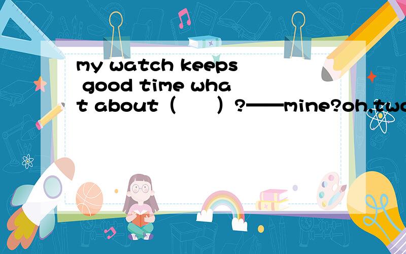 my watch keeps good time what about（　　）?——mine?oh,two　minutes　slow．a．youb．herc．hersd．yours