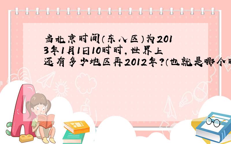 当北京时间（东八区）为2013年1月1日10时时,世界上还有多少地区再2012年?（也就是哪个时区到哪个时区还是2012年）