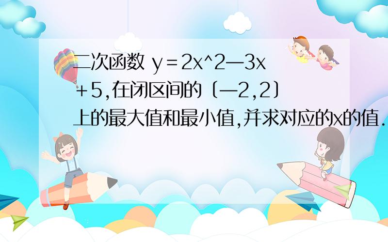 二次函数 y＝2x^2—3x＋5,在闭区间的〔—2,2〕上的最大值和最小值,并求对应的x的值.