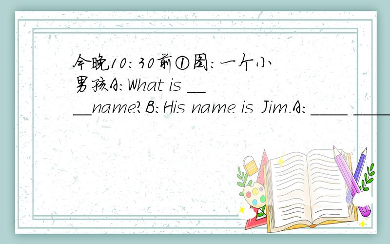 今晚10:30前①图:一个小男孩A:What is ____name?B:His name is Jim.A:____ ____ is he?B:What____is____heB:He is in ____②图：一个数学老师在上课A:What does he do?B:He is a teacherA:What is he____?B:He is____③图：一个女孩正开