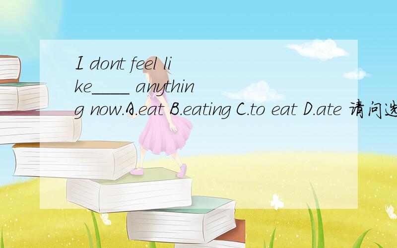 I dont feel like____ anything now.A.eat B.eating C.to eat D.ate 请问选哪个,为什么.