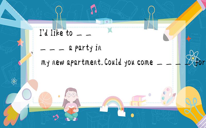 I'd like to _____ a party in my new apartment.Could you come ____ for it?That 's too bad!Maybe you can come to my house next time.Goodbye!I hope _____.Have a good time!Bye!