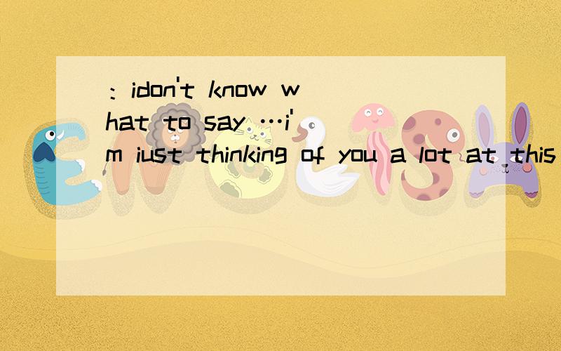 ：idon't know what to say …i'm iust thinking of you a lot at this moment
