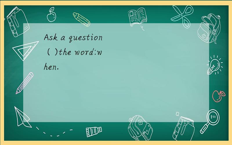 Ask a question ( )the word:when.