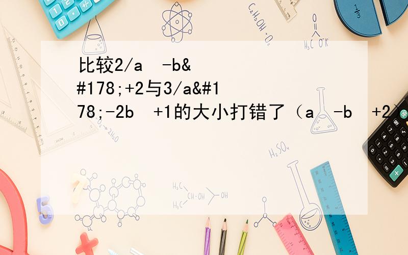 比较2/a²-b²+2与3/a²-2b²+1的大小打错了（a²-b²+2）/2与（a²-2b²+1）/3
