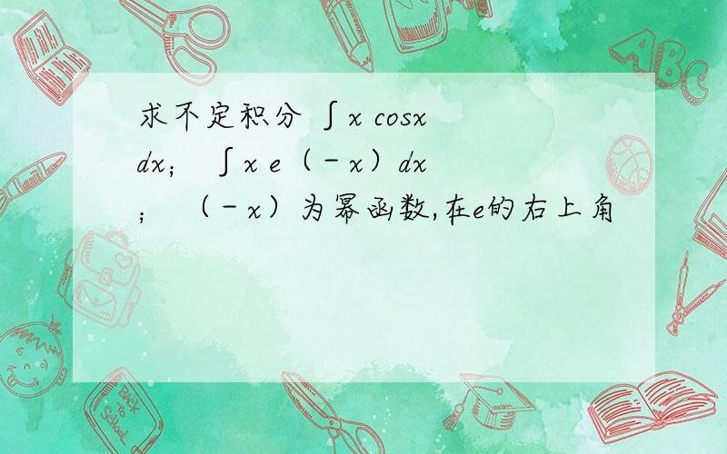 求不定积分 ∫x cosx dx； ∫x e（－x）dx； （－x）为幂函数,在e的右上角