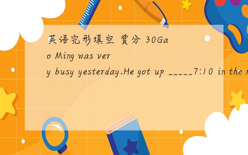 英语完形填空 赏分 30Gao Ming was very busy yesterday.He got up _____7:10 in the morning.He washed  his face_______and had some milk and bread________breakfast.It was a fine day.He went to school early.He had four___-in the morning.He had a li